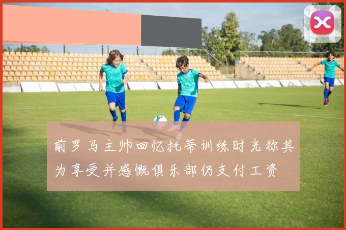 前罗马主帅回忆托蒂训练时光称其为享受并感慨俱乐部仍支付工资