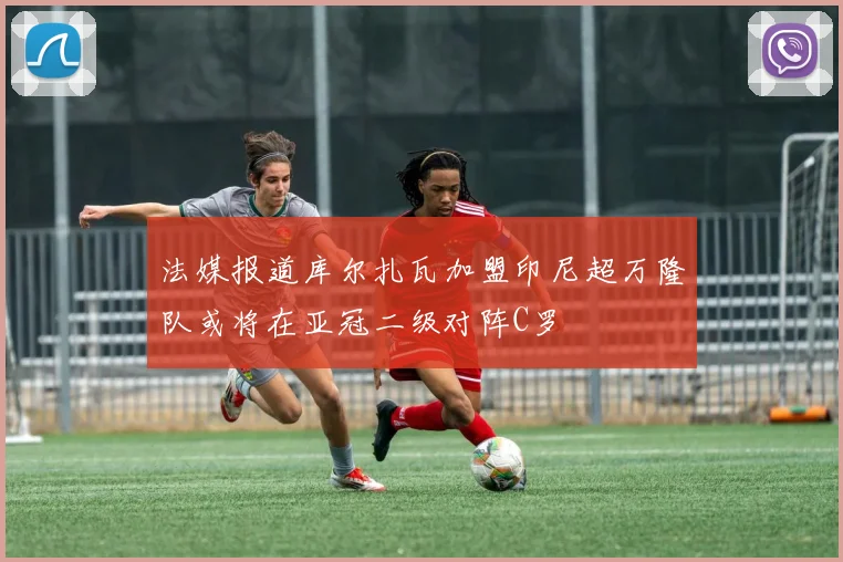 法媒报道库尔扎瓦加盟印尼超万隆队或将在亚冠二级对阵C罗