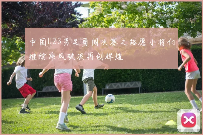 中国U23男足勇闯决赛之路愿小将们继续乘风破浪再创辉煌