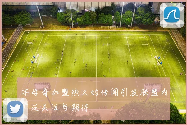 字母哥加盟热火的传闻引发联盟内广泛关注与期待