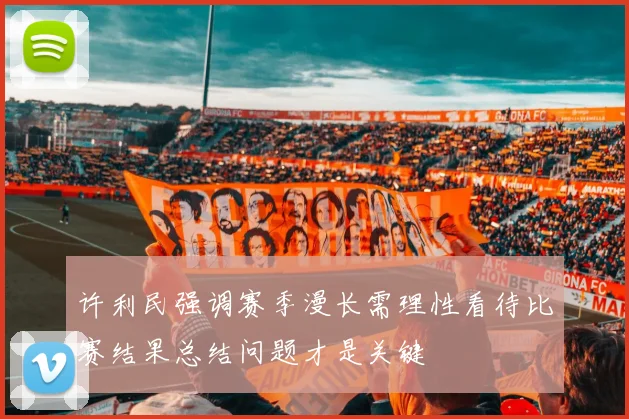 许利民强调赛季漫长需理性看待比赛结果总结问题才是关键