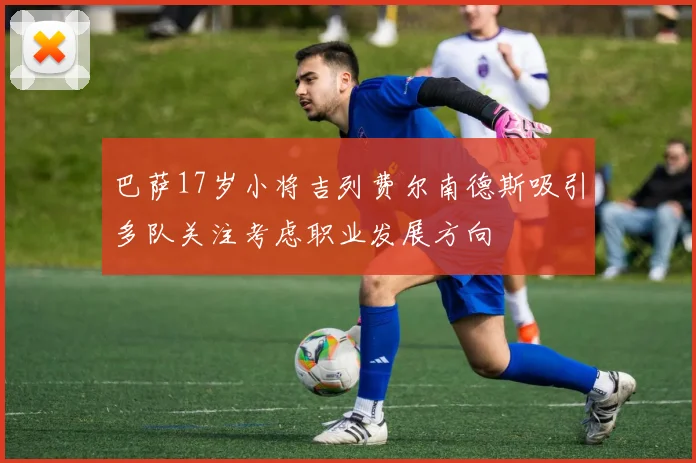 巴萨17岁小将吉列费尔南德斯吸引多队关注考虑职业发展方向