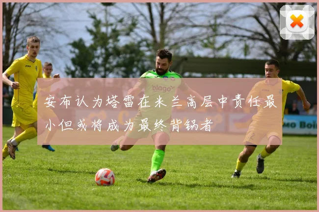 安布认为塔雷在米兰高层中责任最小但或将成为最终背锅者