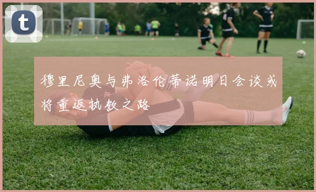穆里尼奥与弗洛伦蒂诺明日会谈或将重返执教之路