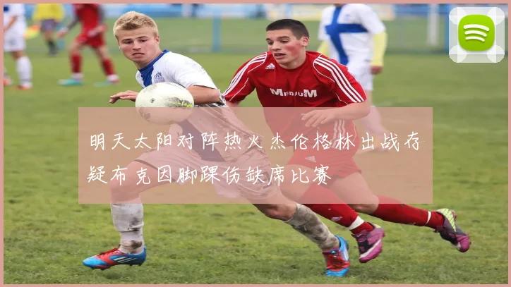 明天太阳对阵热火杰伦格林出战存疑布克因脚踝伤缺席比赛
