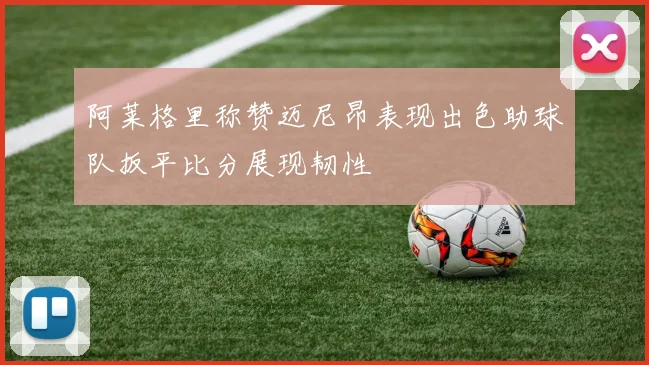 阿莱格里称赞迈尼昂表现出色助球队扳平比分展现韧性