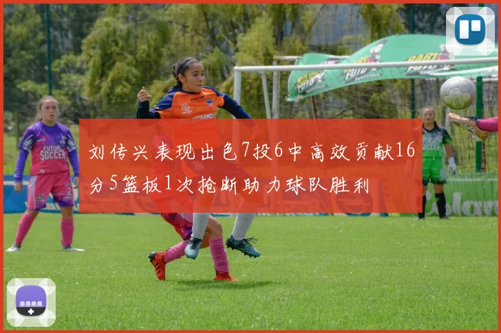 刘传兴表现出色7投6中高效贡献16分5篮板1次抢断助力球队胜利
