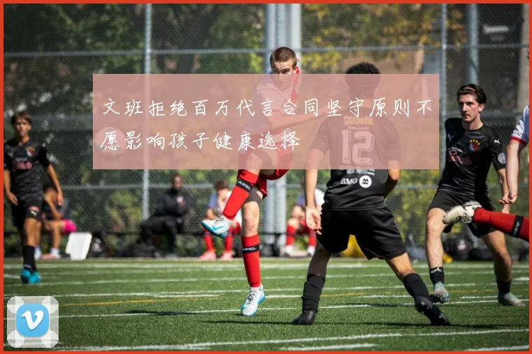 文班拒绝百万代言合同坚守原则不愿影响孩子健康选择