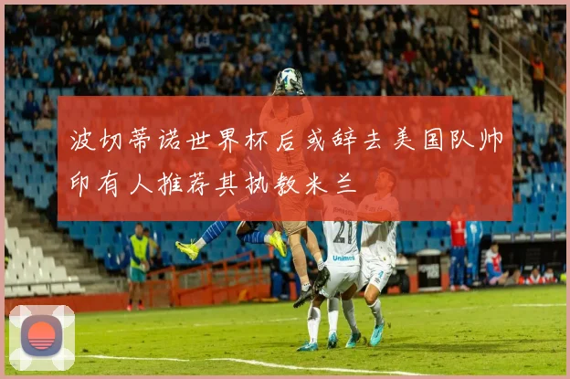 波切蒂诺世界杯后或辞去美国队帅印有人推荐其执教米兰