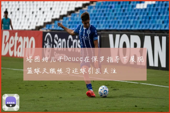 塔图姆儿子Deuce在保罗指导下展现篮球天赋练习运球引发关注