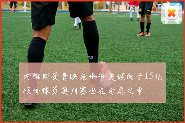 内维斯受青睐老佛爷更倾向于15亿报价球员奥利赛也在考虑之中