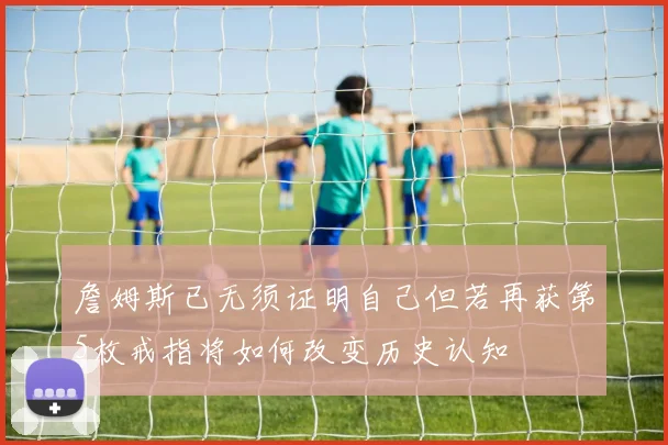 詹姆斯已无须证明自己但若再获第5枚戒指将如何改变历史认知