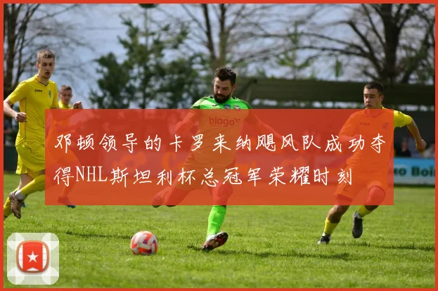邓顿领导的卡罗来纳飓风队成功夺得NHL斯坦利杯总冠军荣耀时刻