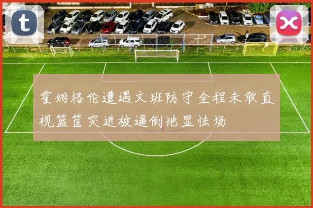 霍姆格伦遭遇文班防守全程未敢直视篮筐突进被逼倒地显怯场