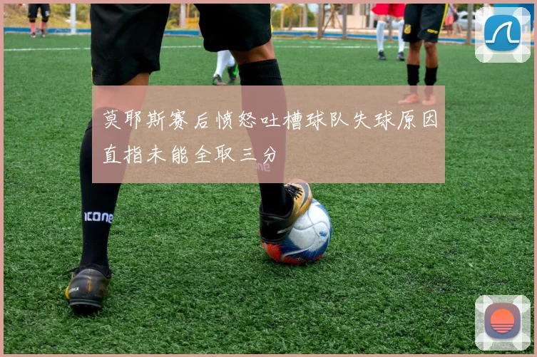 莫耶斯赛后愤怒吐槽球队失球原因直指未能全取三分