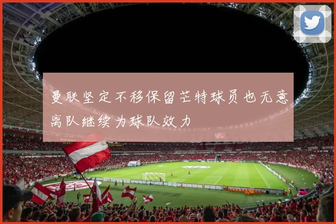 曼联坚定不移保留芒特球员也无意离队继续为球队效力