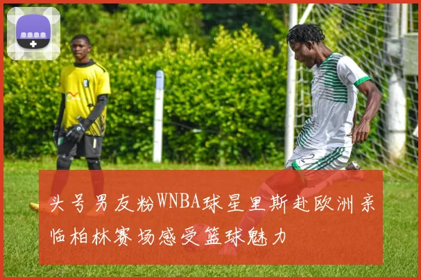头号男友粉WNBA球星里斯赴欧洲亲临柏林赛场感受篮球魅力