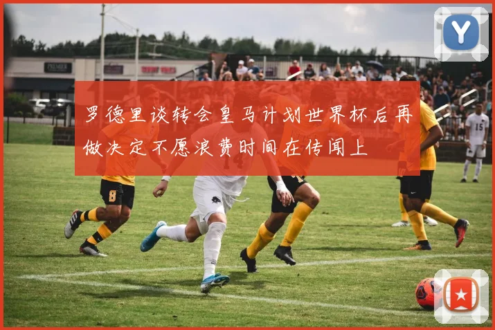 罗德里谈转会皇马计划世界杯后再做决定不愿浪费时间在传闻上