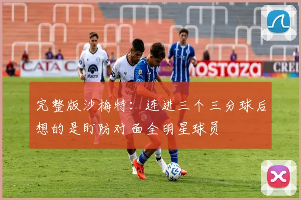 完整版沙梅特：连进三个三分球后想的是盯防对面全明星球员